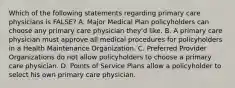 Which of the following statements regarding primary care physicians is FALSE? A. Major Medical Plan policyholders can choose any primary care physician they'd like. B. A primary care physician must approve all medical procedures for policyholders in a Health Maintenance Organization. C. Preferred Provider Organizations do not allow policyholders to choose a primary care physician. D. Points of Service Plans allow a policyholder to select his own primary care physician.