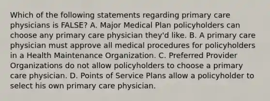 Which of the following statements regarding primary care physicians is FALSE? A. Major Medical Plan policyholders can choose any primary care physician they'd like. B. A primary care physician must approve all medical procedures for policyholders in a Health Maintenance Organization. C. Preferred Provider Organizations do not allow policyholders to choose a primary care physician. D. Points of Service Plans allow a policyholder to select his own primary care physician.