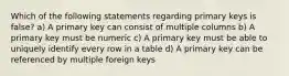 Which of the following statements regarding primary keys is false? a) A primary key can consist of multiple columns b) A primary key must be numeric c) A primary key must be able to uniquely identify every row in a table d) A primary key can be referenced by multiple foreign keys