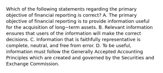 Which of the following statements regarding the primary objective of financial reporting is​ correct? A. The primary objective of financial reporting is to provide information useful for the acquisition of long−term assets. B. Relevant information ensures that users of the information will make the correct decisions. C. Information that is faithfully representative is​ complete, neutral, and free from error. D. To be​ useful, information must follow the Generally Accepted Accounting Principles which are created and governed by the Securities and Exchange Commission.