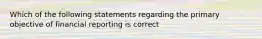 Which of the following statements regarding the primary objective of financial reporting is correct