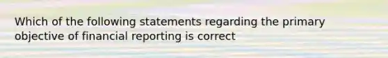 Which of the following statements regarding the primary objective of financial reporting is correct