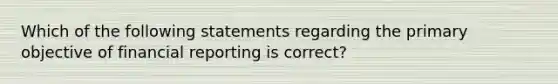 Which of the following statements regarding the primary objective of financial reporting is correct?