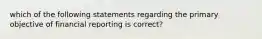 which of the following statements regarding the primary objective of financial reporting is correct?