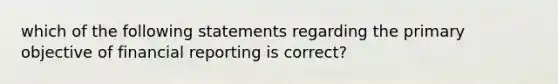 which of the following statements regarding the primary objective of financial reporting is correct?