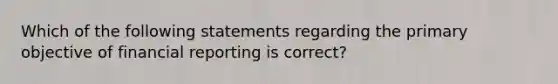 Which of the following statements regarding the primary objective of financial reporting is​ correct?