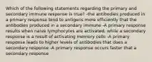 Which of the following statements regarding the primary and secondary immune response is true? -the antibodies produced in a primary response bind to antigens more efficiently that the antibodies produced in a secondary immune -A primary response results when naive lymphocytes are activated, while a secondary response is a result of activating memory cells -A primary response leads to higher levels of antibodies that does a secondary response -A primary response occurs faster that a secondary response