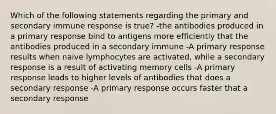 Which of the following statements regarding the primary and secondary immune response is true? -the antibodies produced in a primary response bind to antigens more efficiently that the antibodies produced in a secondary immune -A primary response results when naive lymphocytes are activated, while a secondary response is a result of activating memory cells -A primary response leads to higher levels of antibodies that does a secondary response -A primary response occurs faster that a secondary response