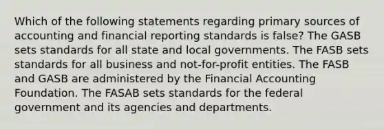 Which of the following statements regarding primary sources of accounting and financial reporting standards is false? The GASB sets standards for all state and local governments. The FASB sets standards for all business and not-for-profit entities. The FASB and GASB are administered by the Financial Accounting Foundation. The FASAB sets standards for the federal government and its agencies and departments.