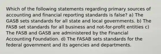 Which of the following statements regarding primary sources of accounting and financial reporting standards is false? a) The GASB sets standards for all state and local governments. b) The FASB set standards for all business and not-for-profit entities c) The FASB and GASB are administered by the Financial Accounting Foundation. d) The FASAB sets standards for the federal government and its agencies and departments.