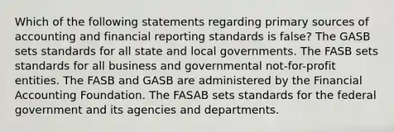 Which of the following statements regarding primary sources of accounting and financial reporting standards is false? The GASB sets standards for all state and local governments. The FASB sets standards for all business and governmental not-for-profit entities. The FASB and GASB are administered by the Financial Accounting Foundation. The FASAB sets standards for the federal government and its agencies and departments.