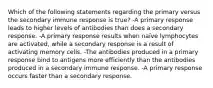 Which of the following statements regarding the primary versus the secondary immune response is true? -A primary response leads to higher levels of antibodies than does a secondary response. -A primary response results when naïve lymphocytes are activated, while a secondary response is a result of activating memory cells. -The antibodies produced in a primary response bind to antigens more efficiently than the antibodies produced in a secondary immune response. -A primary response occurs faster than a secondary response.