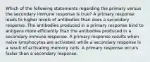 Which of the following statements regarding the primary versus the secondary immune response is true? A primary response leads to higher levels of antibodies than does a secondary response. The antibodies produced in a primary response bind to antigens more efficiently than the antibodies produced in a secondary immune response. A primary response results when naive lymphocytes are activated, while a secondary response is a result of activating memory cells. A primary response occurs faster than a secondary response.