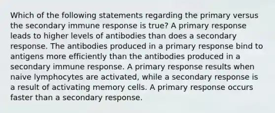 Which of the following statements regarding the primary versus the secondary immune response is true? A primary response leads to higher levels of antibodies than does a secondary response. The antibodies produced in a primary response bind to antigens more efficiently than the antibodies produced in a secondary immune response. A primary response results when naive lymphocytes are activated, while a secondary response is a result of activating memory cells. A primary response occurs faster than a secondary response.