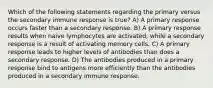 Which of the following statements regarding the primary versus the secondary immune response is true? A) A primary response occurs faster than a secondary response. B) A primary response results when naive lymphocytes are activated, while a secondary response is a result of activating memory cells. C) A primary response leads to higher levels of antibodies than does a secondary response. D) The antibodies produced in a primary response bind to antigens more efficiently than the antibodies produced in a secondary immune response.