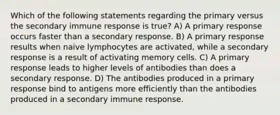 Which of the following statements regarding the primary versus the secondary immune response is true? A) A primary response occurs faster than a secondary response. B) A primary response results when naive lymphocytes are activated, while a secondary response is a result of activating memory cells. C) A primary response leads to higher levels of antibodies than does a secondary response. D) The antibodies produced in a primary response bind to antigens more efficiently than the antibodies produced in a secondary immune response.