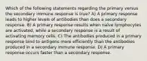 Which of the following statements regarding the primary versus the secondary immune response is true? A) A primary response leads to higher levels of antibodies than does a secondary response. B) A primary response results when naïve lymphocytes are activated, while a secondary response is a result of activating memory cells. C) The antibodies produced in a primary response bind to antigens more efficiently than the antibodies produced in a secondary immune response. D) A primary response occurs faster than a secondary response.