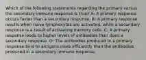 Which of the following statements regarding the primary versus the secondary immune response is true? A: A primary response occurs faster than a secondary response. B: A primary response results when naïve lymphocytes are activated, while a secondary response is a result of activating memory cells. C: A primary response leads to higher levels of antibodies than does a secondary response. D: The antibodies produced in a primary response bind to antigens more efficiently than the antibodies produced in a secondary immune response.