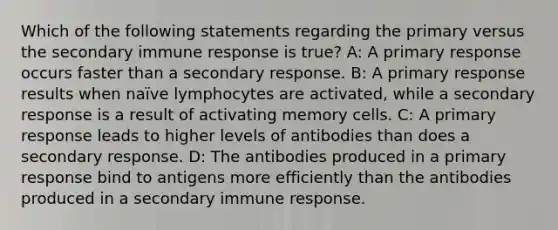 Which of the following statements regarding the primary versus the secondary immune response is true? A: A primary response occurs faster than a secondary response. B: A primary response results when naïve lymphocytes are activated, while a secondary response is a result of activating memory cells. C: A primary response leads to higher levels of antibodies than does a secondary response. D: The antibodies produced in a primary response bind to antigens more efficiently than the antibodies produced in a secondary immune response.