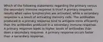 Which of the following statements regarding the primary versus the secondary immune response is true? A primary response results when naive lymphocytes are activated, while a secondary response is a result of activating memory cells. The antibodies produced in a primary response bind to antigens more efficiently than the antibodies produced in a secondary immune response. A primary response leads to higher levels of antibodies than does a secondary response. A primary response occurs faster than a secondary response.