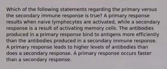 Which of the following statements regarding the primary versus the secondary immune response is true? A primary response results when naive lymphocytes are activated, while a secondary response is a result of activating memory cells. The antibodies produced in a primary response bind to antigens more efficiently than the antibodies produced in a secondary immune response. A primary response leads to higher levels of antibodies than does a secondary response. A primary response occurs faster than a secondary response.