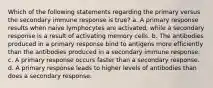 Which of the following statements regarding the primary versus the secondary immune response is true? a. A primary response results when naive lymphocytes are activated, while a secondary response is a result of activating memory cells. b. The antibodies produced in a primary response bind to antigens more efficiently than the antibodies produced in a secondary immune response. c. A primary response occurs faster than a secondary response. d. A primary response leads to higher levels of antibodies than does a secondary response.