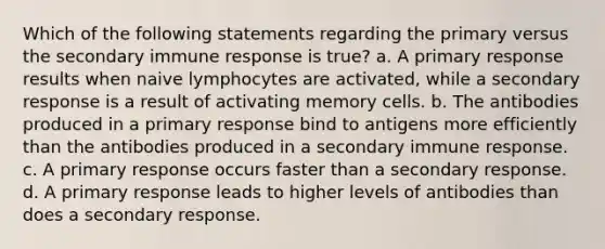 Which of the following statements regarding the primary versus the secondary immune response is true? a. A primary response results when naive lymphocytes are activated, while a secondary response is a result of activating memory cells. b. The antibodies produced in a primary response bind to antigens more efficiently than the antibodies produced in a secondary immune response. c. A primary response occurs faster than a secondary response. d. A primary response leads to higher levels of antibodies than does a secondary response.