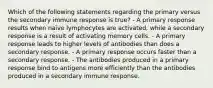 Which of the following statements regarding the primary versus the secondary immune response is true? - A primary response results when naïve lymphocytes are activated, while a secondary response is a result of activating memory cells. - A primary response leads to higher levels of antibodies than does a secondary response. - A primary response occurs faster than a secondary response. - The antibodies produced in a primary response bind to antigens more efficiently than the antibodies produced in a secondary immune response.