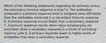 Which of the following statements regarding the primary versus the secondary immune response is true? A. The antibodies produced in a primary response bind to antigens more efficiently than the antibodies produced in a secondary immune response B. A primary response occurs faster than a secondary response C. A primary response results when naive lymphocytes are activated, while a secondary response is a result of activating memory cells D. A primary response leads to higher levels of antibodies than does a secondary response