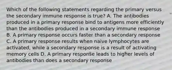 Which of the following statements regarding the primary versus the secondary immune response is true? A. The antibodies produced in a primary response bind to antigens more efficiently than the antibodies produced in a secondary immune response B. A primary response occurs faster than a secondary response C. A primary response results when naive lymphocytes are activated, while a secondary response is a result of activating memory cells D. A primary response leads to higher levels of antibodies than does a secondary response