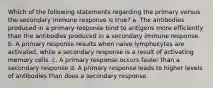 Which of the following statements regarding the primary versus the secondary immune response is true? a. The antibodies produced in a primary response bind to antigens more efficiently than the antibodies produced in a secondary immune response. b. A primary response results when naive lymphocytes are activated, while a secondary response is a result of activating memory cells. c. A primary response occurs faster than a secondary response d. A primary response leads to higher levels of antibodies than does a secondary response.