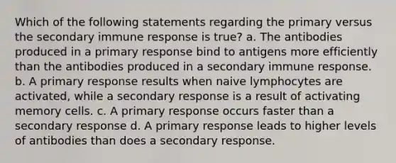 Which of the following statements regarding the primary versus the secondary immune response is true? a. The antibodies produced in a primary response bind to antigens more efficiently than the antibodies produced in a secondary immune response. b. A primary response results when naive lymphocytes are activated, while a secondary response is a result of activating memory cells. c. A primary response occurs faster than a secondary response d. A primary response leads to higher levels of antibodies than does a secondary response.