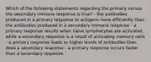 Which of the following statements regarding the primary versus the secondary immune response is true? - the antibodies produced in a primary response to antigens more efficiently than the antibodies produced in a secondary immune response - a primary response results when naïve lymphocytes are activated, while a secondary response is a result of activating memory cells - a primary response leads to higher levels of antibodies than does a secondary response - a primary response occurs faster than a secondary response