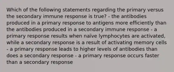 Which of the following statements regarding the primary versus the secondary immune response is true? - the antibodies produced in a primary response to antigens more efficiently than the antibodies produced in a secondary immune response - a primary response results when naïve lymphocytes are activated, while a secondary response is a result of activating memory cells - a primary response leads to higher levels of antibodies than does a secondary response - a primary response occurs faster than a secondary response