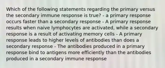 Which of the following statements regarding the primary versus the secondary immune response is true? - a primary response occurs faster than a secondary response - A primary response results when naive lymphocytes are activated, while a secondary response is a result of activating memory cells - A primary response leads to higher levels of antibodies than does a secondary response - The antibodies produced in a primary response bind to antigens more efficiently than the antibodies produced in a secondary immune response