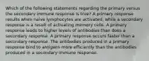 Which of the following statements regarding the primary versus the secondary immune response is true? A primary response results when naive lymphocytes are activated, while a secondary response is a result of activating memory cells. A primary response leads to higher levels of antibodies than does a secondary response. A primary response occurs faster than a secondary response. The antibodies produced in a primary response bind to antigens more efficiently than the antibodies produced in a secondary immune response.