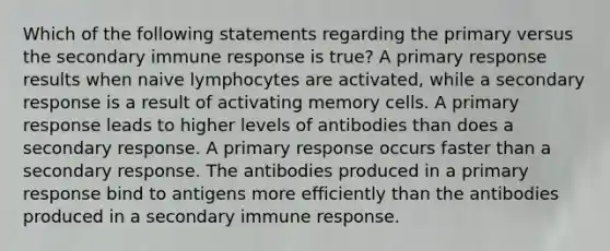 Which of the following statements regarding the primary versus the secondary immune response is true? A primary response results when naive lymphocytes are activated, while a secondary response is a result of activating memory cells. A primary response leads to higher levels of antibodies than does a secondary response. A primary response occurs faster than a secondary response. The antibodies produced in a primary response bind to antigens more efficiently than the antibodies produced in a secondary immune response.