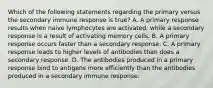 Which of the following statements regarding the primary versus the secondary immune response is true? A. A primary response results when naive lymphocytes are activated, while a secondary response is a result of activating memory cells. B. A primary response occurs faster than a secondary response. C. A primary response leads to higher levels of antibodies than does a secondary response. D. The antibodies produced in a primary response bind to antigens more efficiently than the antibodies produced in a secondary immune response.