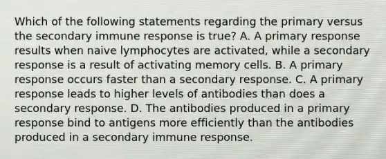 Which of the following statements regarding the primary versus the secondary immune response is true? A. A primary response results when naive lymphocytes are activated, while a secondary response is a result of activating memory cells. B. A primary response occurs faster than a secondary response. C. A primary response leads to higher levels of antibodies than does a secondary response. D. The antibodies produced in a primary response bind to antigens more efficiently than the antibodies produced in a secondary immune response.