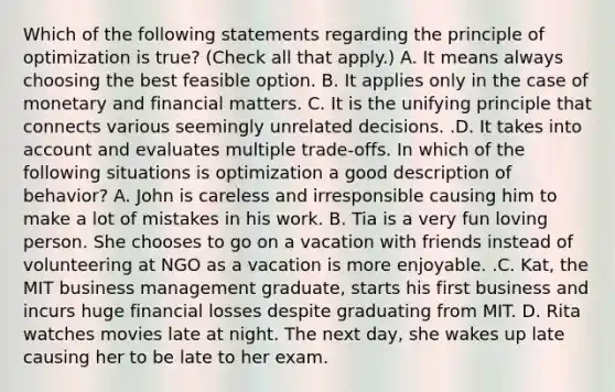 Which of the following statements regarding the principle of optimization is​ true? ​(Check all that apply.​) A. It means always choosing the best feasible option. B. It applies only in the case of monetary and financial matters. C. It is the unifying principle that connects various seemingly unrelated decisions. .D. It takes into account and evaluates multiple​ trade-offs. In which of the following situations is optimization a good description of​ behavior? A. John is careless and irresponsible causing him to make a lot of mistakes in his work. B. Tia is a very fun loving person. She chooses to go on a vacation with friends instead of volunteering at NGO as a vacation is more enjoyable. .C. ​Kat, the MIT business management​ graduate, starts his first business and incurs huge financial losses despite graduating from MIT. D. Rita watches movies late at night. The next​ day, she wakes up late causing her to be late to her exam.