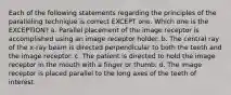 Each of the following statements regarding the principles of the paralleling technique is correct EXCEPT one. Which one is the EXCEPTION? a. Parallel placement of the image receptor is accomplished using an image receptor holder. b. The central ray of the x-ray beam is directed perpendicular to both the teeth and the image receptor. c. The patient is directed to hold the image receptor in the mouth with a finger or thumb. d. The image receptor is placed parallel to the long axes of the teeth of interest.