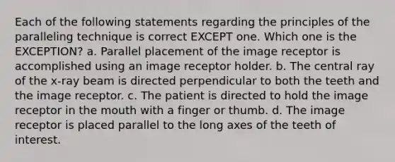 Each of the following statements regarding the principles of the paralleling technique is correct EXCEPT one. Which one is the EXCEPTION? a. Parallel placement of the image receptor is accomplished using an image receptor holder. b. The central ray of the x-ray beam is directed perpendicular to both the teeth and the image receptor. c. The patient is directed to hold the image receptor in the mouth with a finger or thumb. d. The image receptor is placed parallel to the long axes of the teeth of interest.