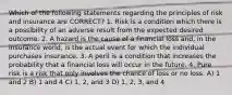 Which of the following statements regarding the principles of risk and insurance are CORRECT? 1. Risk is a condition which there is a possibility of an adverse result from the expected desired outcome. 2. A hazard is the cause of a financial loss and, in the insurance world, is the actual event for which the individual purchases insurance. 3. A peril is a condition that increases the probability that a financial loss will occur in the future. 4. Pure risk is a risk that only involves the chance of loss or no loss. A) 1 and 2 B) 1 and 4 C) 1, 2, and 3 D) 1, 2, 3, and 4