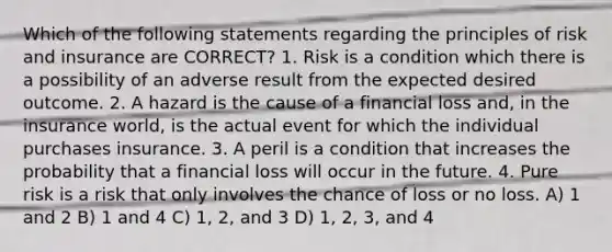 Which of the following statements regarding the principles of risk and insurance are CORRECT? 1. Risk is a condition which there is a possibility of an adverse result from the expected desired outcome. 2. A hazard is the cause of a financial loss and, in the insurance world, is the actual event for which the individual purchases insurance. 3. A peril is a condition that increases the probability that a financial loss will occur in the future. 4. Pure risk is a risk that only involves the chance of loss or no loss. A) 1 and 2 B) 1 and 4 C) 1, 2, and 3 D) 1, 2, 3, and 4