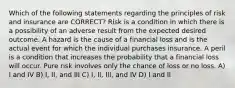 Which of the following statements regarding the principles of risk and insurance are CORRECT? Risk is a condition in which there is a possibility of an adverse result from the expected desired outcome. A hazard is the cause of a financial loss and is the actual event for which the individual purchases insurance. A peril is a condition that increases the probability that a financial loss will occur. Pure risk involves only the chance of loss or no loss. A) I and IV B) I, II, and III C) I, II, III, and IV D) I and II