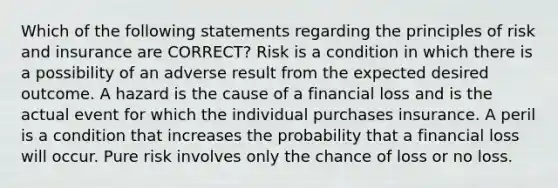 Which of the following statements regarding the principles of risk and insurance are CORRECT? Risk is a condition in which there is a possibility of an adverse result from the expected desired outcome. A hazard is the cause of a financial loss and is the actual event for which the individual purchases insurance. A peril is a condition that increases the probability that a financial loss will occur. Pure risk involves only the chance of loss or no loss.