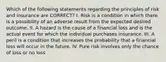 Which of the following statements regarding the principles of risk and insurance are CORRECT? I. Risk is a condition in which there is a possibility of an adverse result from the expected desired outcome. II. A hazard is the cause of a financial loss and is the actual event for which the individual purchases insurance. III. A peril is a condition that increases the probability that a financial loss will occur in the future. IV. Pure risk involves only the chance of loss or no loss