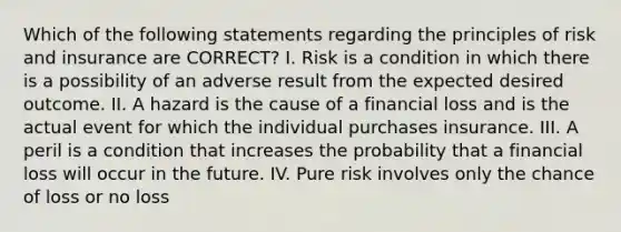 Which of the following statements regarding the principles of risk and insurance are CORRECT? I. Risk is a condition in which there is a possibility of an adverse result from the expected desired outcome. II. A hazard is the cause of a financial loss and is the actual event for which the individual purchases insurance. III. A peril is a condition that increases the probability that a financial loss will occur in the future. IV. Pure risk involves only the chance of loss or no loss