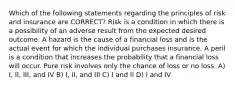 Which of the following statements regarding the principles of risk and insurance are CORRECT? Risk is a condition in which there is a possibility of an adverse result from the expected desired outcome. A hazard is the cause of a financial loss and is the actual event for which the individual purchases insurance. A peril is a condition that increases the probability that a financial loss will occur. Pure risk involves only the chance of loss or no loss. A) I, II, III, and IV B) I, II, and III C) I and II D) I and IV