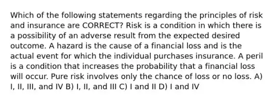 Which of the following statements regarding the principles of risk and insurance are CORRECT? Risk is a condition in which there is a possibility of an adverse result from the expected desired outcome. A hazard is the cause of a financial loss and is the actual event for which the individual purchases insurance. A peril is a condition that increases the probability that a financial loss will occur. Pure risk involves only the chance of loss or no loss. A) I, II, III, and IV B) I, II, and III C) I and II D) I and IV